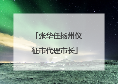 张华任扬州仪征市代理市长